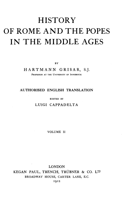 handle is hein.religion/hrpma0002 and id is 1 raw text is: 




            HISTORY


OF  ROME AND THE POPES


  IN   THE MIDDLE AGES




                  BY

       HARTMANN    GRISAR,  S.J.
          PROFESSOR AT THE UNIVERSITY OF INNSBRUCK


AUTHORISED ENGLISH TRANSLATION

          EDITED BY
     LUIGI CAPPADELTA


            VOLUME II








            LONDON
KEGAN PAUL, TRENCH, TRUBNER & CO. LTD
    BROADWAY HOUSE, CARTER LANE, E.C.
              1912


