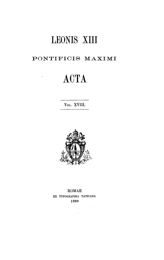 handle is hein.religion/lnspmxa0018 and id is 1 raw text is: LEONIS XIII
PONTIFICIS MAXIMI
ACTA
VOL. XVIII.

ROMAE
EX TYPOGRAPHIA VATICANA
1899


