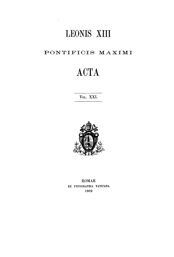 handle is hein.religion/lnspmxa0021 and id is 1 raw text is: LEONIS XIII
PONTIFICIS MAXIMI
ACTA
VOL. XXI.
ROMAE
EX TYPOGRAPHIA VATICANA
1902


