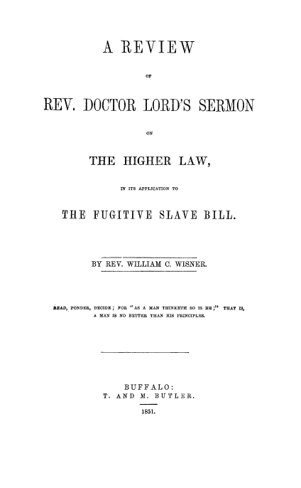 handle is hein.religion/lordshilw0001 and id is 1 raw text is: 





           A   REVIEW


                    OF



REV. DOCTOR LORD'S SERMON


                    ON



         THE   HIGHER LAW,


               IN ITS APPLIQATION TO



    THE   FUGITIVE SLAVE BILL.






         BY REV. WILLIAM C. WISNER.





  aEAD, PONDER, DECIDE; FOE AS A MAN THINKETH SO IS HE ;  THAT IS,
          A MAN IS NO BETTER THAN HIS PRINCIPLES.


    BUFFALO:
T. AND M. BUTLER.

       1851.


