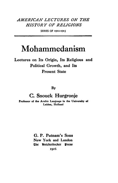 handle is hein.religion/moha0001 and id is 1 raw text is: 



AMERICAN LECTURES ON THE
     HISTORY OF RELIGIONS
            SERIES OF 1914-1915



   Mohammedanism

Lectures on Its Origin, Its Religious and
       Political Growth, and Its
             Present State



                  By

       C.  Snouck  Hurgronje
  Professor of the Arabic Language in the University of
              Leiden, Holland


G. P. Putnam's Sons
New York and London
Ube 1nichterbociter vres
        1916


