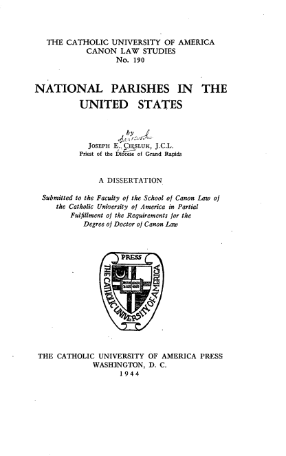 handle is hein.religion/ntlpus0001 and id is 1 raw text is: THE CATHOLIC UNIVERSITY OF AMERICA
CANON LAW STUDIES
No. 190
NATIONAL PARISHES IN        THE

UNITED

STATES

by,
JOSEPH E., CI1SLUK, J.C.L.
Priest of the Diocese of Grand Rapids
A DISSERTATION
Submitted to the Faculty of the School of Canon Law of
the Catholic University of America in Partial
Fulfillment of the Requirements for the
Degree of Doctor of Canon Law

THE CATHOLIC UNIVERSITY OF AMERICA PRESS
WASHINGTON, D. C.
1944


