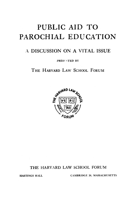 handle is hein.religion/paroed0001 and id is 1 raw text is: PUBLIC AID TO
PAROCHIAL EDUCATION
A DISCUSSION ON A VITAL ISSUE
PRESE \TED BY
THE HARVARD LAW SCHOOL FORUM
ORUO
THE HARVARD LAW SCHOOL FORUM

CAMBRIDGE 38, MASSACHUSETTS

HASTINGS HALL


