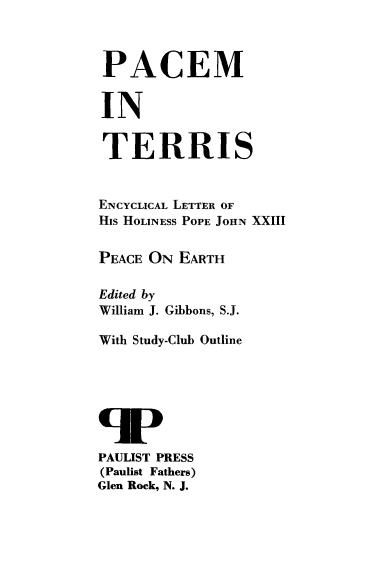 handle is hein.religion/pcteris0001 and id is 1 raw text is: 



PACEM


IN


TERRIS


ENCYCLICAL LETTER OF
His HOLINESS POPE JOHN XXIII


PEACE ON  EARTH

Edited by
William J. Gibbons, S.J.

With Study-Club Outline







PAULIST PRESS
(Paulist Fathers)
Glen Rock, N. J.


