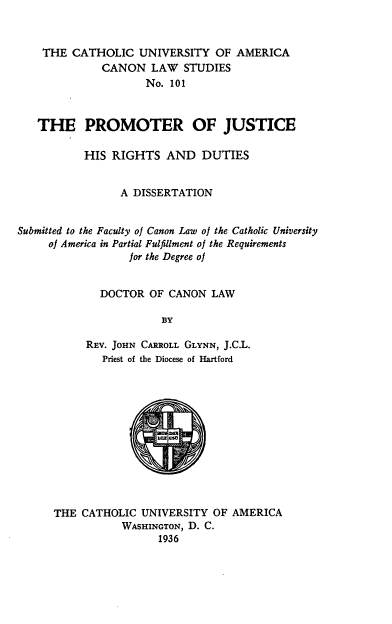 handle is hein.religion/prmjus0001 and id is 1 raw text is: THE CATHOLIC UNIVERSITY OF AMERICA
CANON LAW STUDIES
No. 101
THE PROMOTER OF JUSTICE
HIS RIGHTS AND DUTIES
A DISSERTATION
Submitted to the Faculty oj Canon Law of the Catholic University
of America in Partial Fulfillment of the Requirements
for the Degree of
DOCTOR OF CANON LAW
BY
REV. JOHN CARROLL GLYNN, J.C.L.
Priest of the Diocese of Hartford

THE CATHOLIC UNIVERSITY OF AMERICA
WASHINGTON, D. C.
1936


