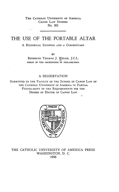 handle is hein.religion/prtblalt0001 and id is 1 raw text is: THE CATHOLIC UNIVERSITY OF AMERICA
CANON LAW STUDIES
No. 305
THE USE OF THE PORTABLE ALTAR
A HISTORICAL SYNOPSIS AND A COMMENTARY
BY
REVEREND THOMAS J. WELSH, J.C.L.
PRIEST OF THE ARCHDIOCESE OF PHILADELPHIA

A DISSERTATION
SUBMITTED TO THE FACULTY OF THE SCHOOL OF CANON LAW OF
THE CATHOLIC UNIVERSITY OF AMERICA IN PARTIAL
FULFILLMENT OF THE REQUIREMENTS FOR THE
DEGREE OF DOCTOR OF CANON LAW

THE CATHOLIC UNIVERSITY OF AMERICA PRESS
WASHINGTON, D. C.
1950


