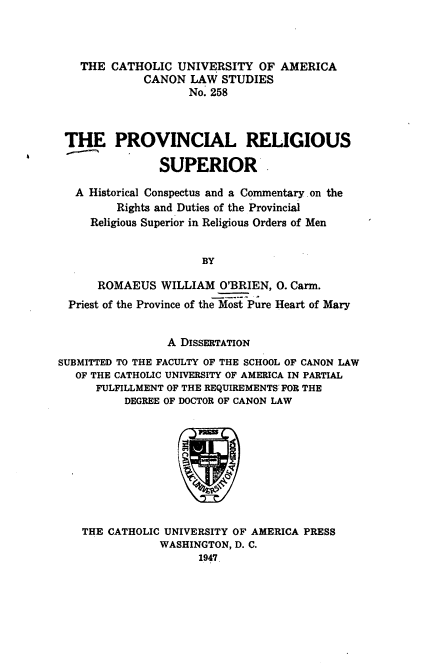 handle is hein.religion/psrom0001 and id is 1 raw text is: THE CATHOLIC UNIVERSITY OF AMERICA
CANON LAW STUDIES
No. 258
THE PROVINCIAL RELIGIOUS
SUPERIOR.
A Historical Conspectus and a Commentary on the
Rights and Duties of the Provincial
Religious Superior in Religious Orders of Men
BY
ROMAEUS WILLIAM O'BRIEN, 0. Carm.
Priest of the Province of the-Most Pure Heart of Mary
A DISSERTATION
SUBMITTED TO THE FACULTY OF THE SCHOOL OF CANON LAW
OF THE CATHOLIC UNIVERSITY OF AMERICA IN PARTIAL
FULFILLMENT OF THE REQUIREMENTS, FOR THE
DEGREE OF DOCTOR OF CANON LAW

THE CATHOLIC UNIVERSITY OF AMERICA PRESS
WASHINGTON, D. C.
1947


