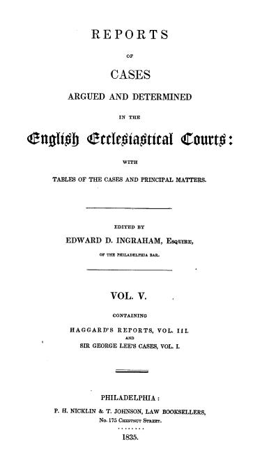handle is hein.religion/rcade0005 and id is 1 raw text is: REPORTS
OF
CASES

ARGUED AND DETERMINED
IN THE
enoliob (ecloiaWtical Court#:
WITH

TABLES OF THE CASES AND PRINCIPAL MATTERS.
EDITED BY
EDWARD D. INGRAHAM, ESQUIRE,

OF THE PHILADELPHIA BAR.

VOL. V.
CONTAINING
HAGGARD'S REPORTS, VOL. III.
AND
SIR GEORGE LEE'S CASES, VOL. I.

PHILADELPHIA :
P. H. NICKLIN & T. JOHNSON, LAW BOOKSELLERS,
No. 175 CHES'rNU STREEr.
1835.


