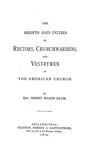 handle is hein.religion/rdrcva0001 and id is 1 raw text is: 







THE


     RIGHTS  AND  DUTIES

              OF


RECTORS,  CHURCHWARDENS,

             AND


        VESTRYMEN

              IN


  THE  AMERICAN   CHURCH.




             BY
    REv. HENRY MASON BAUM.








        PHILADELPHIA:
  CLAXTON, REMSEN & HAFFELFINGER,
      Nos. 624, 626 & 628 MARKET STREET,
            1879.


