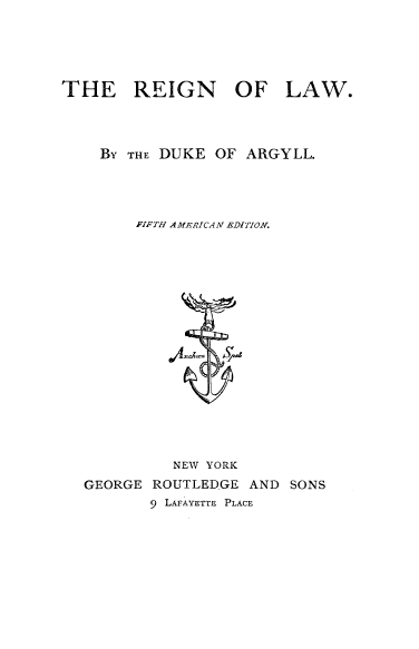 handle is hein.religion/reignla0001 and id is 1 raw text is: 





THE REIGN OF LAW.




    BY THE DUKE OF ARGYLL.




        FIFTH AMERIZCAN EDITION.


          NEW YORK
GEORGE ROUTLEDGE AND SONS
       9 LAFAYETTE PLACE


