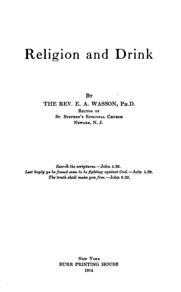 handle is hein.religion/reldrnk0001 and id is 1 raw text is: 










Religion and Drink







                      BY
       THE  REV.  E. A. WASSON,   PH.D.
                   RECTOR OF
           ST. STEPHEN'S EPISCOPAL CHURCH
                 NEWARK, N. J.








           Search the scriptures.-John 5.39.
Lest haply ye be found even to be fighting against God.-Acts 5.39.
        The truth shall make you free.-John 8.32.
















                   NEW YORK
            BURR  PRINTING HOUSE
                     1914



