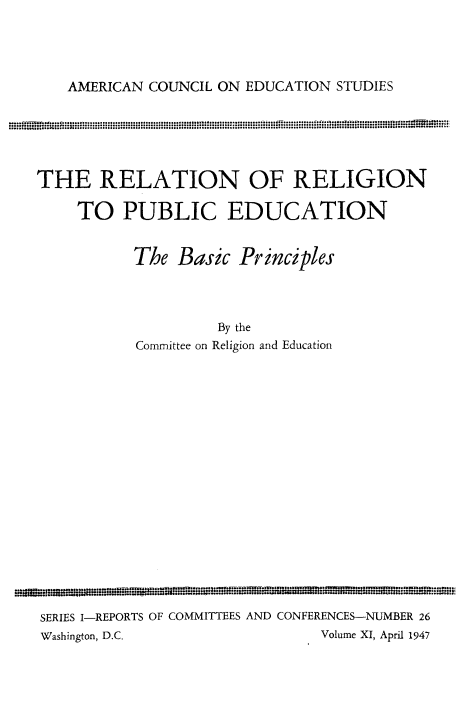 handle is hein.religion/relgpud0001 and id is 1 raw text is: 





AMERICAN COUNCIL ON EDUCATION STUDIES


THE RELATION OF RELIGION

    TO PUBLIC EDUCATION


           The Basic Principles




                    By the
           Committee on Religion and Education


SERIES I-REPORTS OF COMMITTEES AND CONFERENCES-NUMBER 26
Washington, D.C.               Volume XI, April 1947


°.o..f~~~~o~~o°°°°°°°o°°s°........ .°° -° I ° l .n°
°°iq~ ° ° °   ° °°° °° ° I ° ....°....... °° ° .° a,=::


