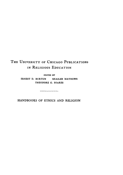 handle is hein.religion/religwrld0001 and id is 1 raw text is: 





















THE UNIVERSITY OF CHICAGO PUBLICATIONS

         IN RELIGIOUS EDUCATION


                 EDITED BY
     ERNEST D. BURTON SHAILER MATHEWS
             THEODORE G. SOARES


HANDBOOKS OF ETHICS AND RELIGION


