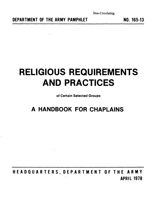 handle is hein.religion/relrqprc0001 and id is 1 raw text is: 
Non-Circulating


DEPARTMENT OF THE ARMY PAMPHLET


NO. 165-13


RELIGIOUS REQUIREMENTS

       AND   PRACTICES

           of Certain Selected Groups


A HANDBOOK


FOR CHAPLAINS


HEADQUARTERS,  DEPARTMENT  OF THE ARMY
                                APRIL 1978


