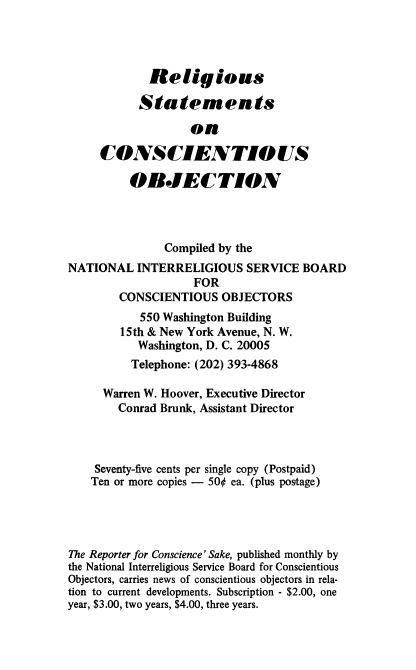 handle is hein.religion/relsmco0001 and id is 1 raw text is: 




             Religious

           Statements

                   on

     CONSCIENTIOUS

          OBJECTION




               Compiled by the
NATIONAL INTERRELIGIOUS SERVICE BOARD
                    FOR
        CONSCIENTIOUS OBJECTORS
           550 Washington Building
        15th & New York Avenue, N. W.
           Washington, D. C. 20005
           Telephone: (202) 393-4868

     Warren W. Hoover, Executive Director
        Conrad Brunk, Assistant Director



    Seventy-five cents per single copy (Postpaid)
    Ten or more copies - 500 ea. (plus postage)




The Reporter for Conscience' Sake, published monthly by
the National Interreligious Service Board for Conscientious
Objectors, carries news of conscientious objectors in rela-
tion to current developments. Subscription - $2.00, one
year, $3.00, two years, $4.00, three years.


