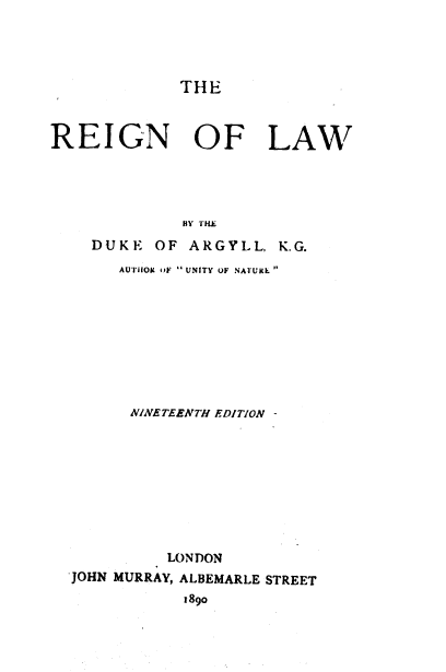 handle is hein.religion/rgnlw0001 and id is 1 raw text is: 




THE


REIGN OF LAW





              BY THE
    DUKE   OF ARGYLL,  K.G.
       AUThIOM uF  UNITY OF NATURE 









       NINETEENTH EDITION -









            LONDON
  JOHN MURRAY, ALBEMARLE STREET
              1890


