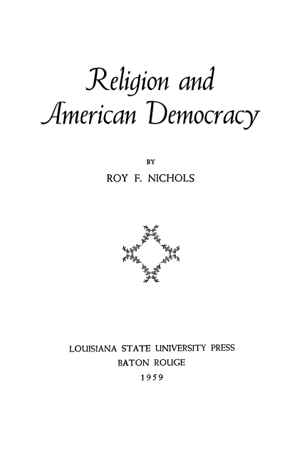 handle is hein.religion/rlamdc0001 and id is 1 raw text is: 







      Religion and


JAmerican Democracy



              BY

         ROY F. NICHOLS
















    LOUISIANA STATE UNIVERSITY PRESS
          BATON ROUGE
             1959


