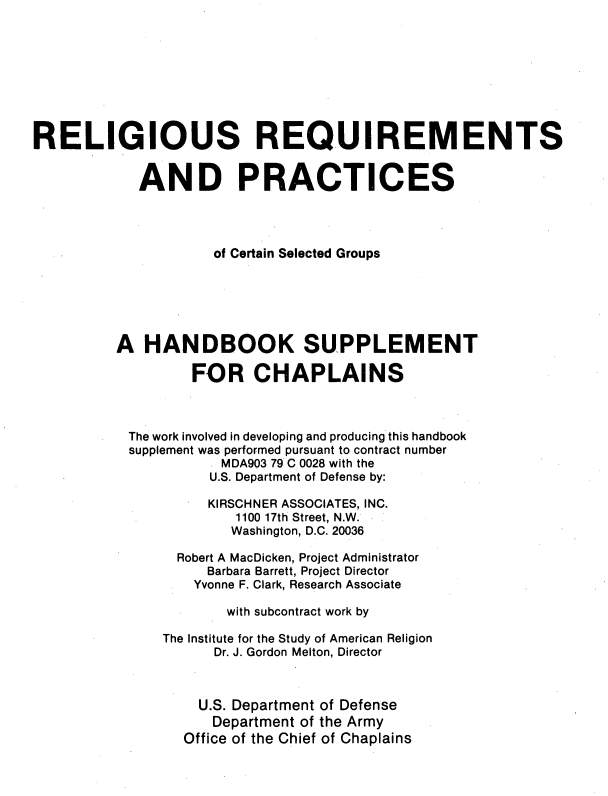 handle is hein.religion/rlgrqmnts0001 and id is 1 raw text is: 









RELIGIOUS REQUIREMENTS


            AND PRACTICES




                     of Certain Selected Groups






          A HANDBOOK SUPPLEMENT

                   FOR CHAPLAINS



           The work involved in developing and producing this handbook
           supplement was performed pursuant to contract number
                      MDA903 79 C 0028 with the
                      U.S. Department of Defense by:

                      KIRSCHNER ASSOCIATES, INC.
                        1100 17th Street, N.W.
                        Washington, D.C. 20036

                 Robert A MacDicken, Project Administrator
                    Barbara Barrett, Project Director
                    Yvonne F. Clark, Research Associate

                       with subcontract work by

               The Institute for the Study of American Religion
                     Dr. J. Gordon Melton, Director



                   U.S. Department of Defense
                     Department of the Army
                  Office of the Chief of Chaplains


