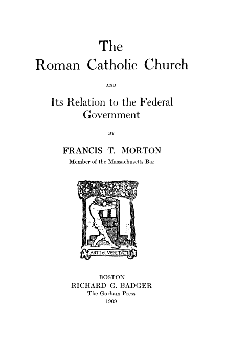 handle is hein.religion/rmcthch0001 and id is 1 raw text is: The
Roman Catholic Church
AND
Its Relation to the Federal
Government
BY

FRANCIS T. MORTON
Member of the Massachusetts Bar

BOSTON
RICHARD G. BADGER
The Gorham Press
1909


