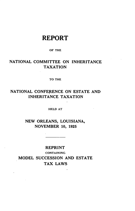 handle is hein.religion/rncitnc0001 and id is 1 raw text is: 







            REPORT

              OF THE

NATIONAL COMMITTEE ON INHERITANCE
            TAXATION


              TO THE


NATIONAL CONFERENCE ON ESTATE AND
       INHERITANCE TAXATION

              HELD AT


      NEW ORLEANS, LOUISIANA,
         NOVEMBER 10, 1925


          REPRINT
          CONTAINING
MODEL SUCCESSION AND ESTATE
         TAX LAWS


