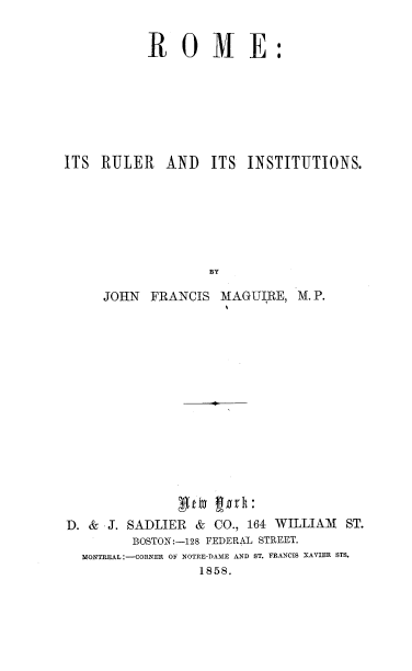 handle is hein.religion/romulins0001 and id is 1 raw text is: 


ROME:


ITS RULER AND


ITS INSTITUTIONS.


     JOHN  FRANCIS  MAGUIRE, M. P.















D. & J. SADLIER  & CO., 164 WILLIAM ST.
         BOSTON:-128 FEDERAL STREET.
  MONTREAL :-CORNER OF NOTRE-DAMRE AND ST. FRANCIS XAVIER STS.
                 1858.


