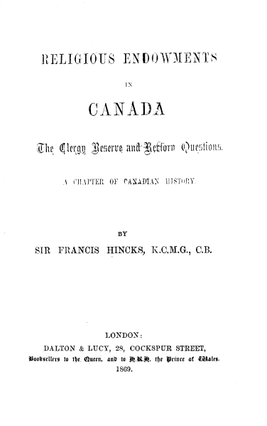handle is hein.religion/rsesica0001 and id is 1 raw text is: RELIGIOUS ENDOWMENTS
IN
CANADA
\ ( IAPTER  OF  rANADIAN  IIIS1 BLY.
BY
SIR FRANCIS HINCKS, K.C.M.G., C.B.

LONDON:
DALTON & LUCY, 28, COCKSPUR STREET,
Iookovttrro to tije. Queen, anI to A-K. the jsdIurr of W~ater.
1809.


