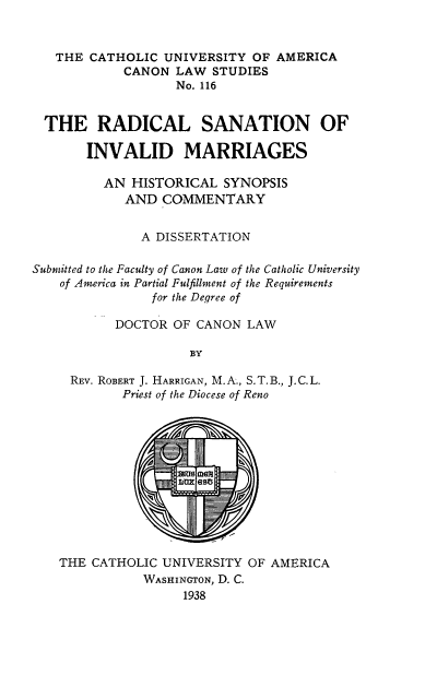 handle is hein.religion/rsivm0001 and id is 1 raw text is: THE CATHOLIC UNIVERSITY OF AMERICA
CANON LAW STUDIES
No. 116
THE RADICAL SANATION OF
INVALID MARRIAGES
AN HISTORICAL SYNOPSIS
AND COMMENTARY
A DISSERTATION
Submitted to the Faculty of Canon Law of the Catholic University
of America in Partial Fulfillment of the Requirements
for the Degree of
DOCTOR OF CANON LAW
BY
REV. ROBERT J. HARRIGAN, M.A., S.T.B., J.C.L.
Priest of the Diocese of Reno

THE CATHOLIC UNIVERSITY OF AMERICA
WASHINGTON, D. C.
1938


