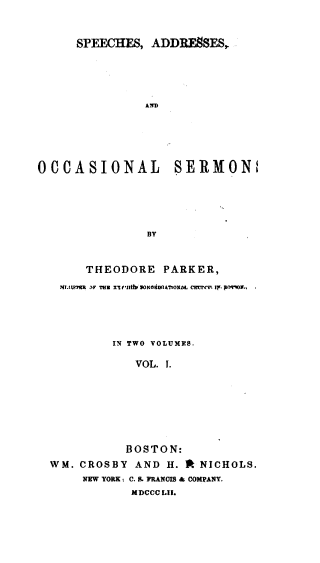 handle is hein.religion/sasos0001 and id is 1 raw text is: 



      SPEECHES,  ADDRESSES,






                AIM






OCCASIONAL SERMON,






                BY



       THEODORE   PARKER,

   7#tAS17BI  IF THE ('iali 70MNdUA710NL CEUTn tt, p09-0.,





           IN TWO VOLUMES.

              VOL. 1.









              BOSTON:

  WM. CROSBY  AND  H. * NICHOLS.
       NEW YORK : C. S. FRANOIM & COMPANY.
              MDCCC LII.


