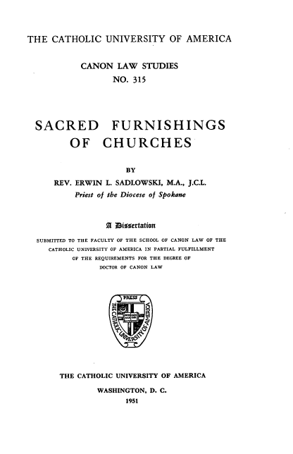 handle is hein.religion/scrfc0001 and id is 1 raw text is: ï»¿THE CATHOLIC UNIVERSITY OF AMERICA
CANON LAW STUDIES
NO. 315
SACRED FURNISHINGS
OF CHURCHES
BY
REV. ERWIN L. SADLOWSKI, M.A., J.C.L.
Priest of the Diocese of Spokane
Z I9iggetation
SUBMITTED TO THE FACULTY OF THE SCHOOL OF CANON LAW OF THE
CATHOLIC UNIVERSITY OF AMERICA IN PARTIAL FULFILLMENT
OF THE REQUIREMENTS FOR THE DEGREE OF
DOCTOR OF CANON LAW

THE CATHOLIC UNIVERSITY OF AMERICA
WASHINGTON, D. C.
1951


