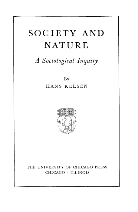 handle is hein.religion/sctynt0001 and id is 1 raw text is: SOCIETY AND
NATURE
A Sociological Inquiry
By
HANS KELSEN

THE UNIVERSITY OF CHICAGO PRESS
CHICAGO - ILLINOIS


