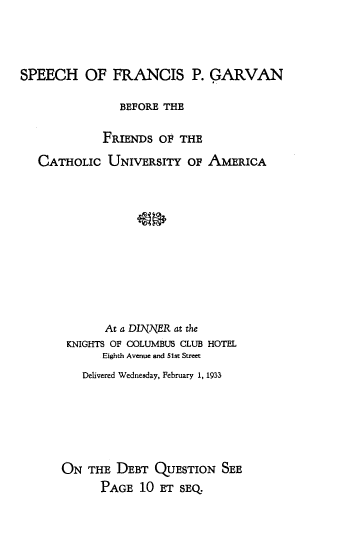 handle is hein.religion/shofspgnbe0001 and id is 1 raw text is: 



SPEECH OF FRANCIS P. GARVAN

               BEFORE THE

             FRIENDS OF  THE
   CATHOLIC  UNIVERSITY   OF AMERICA











             At a DINNER at the
       KNIGHTS OF COLUMBUS CLUB HOTEL
             Eighth Avenue and 51st Street
          Delivered Wednesday, February 1, 1933






      ON  THE  DEBT  QUESTION  SEE
            PAGE  10 ET  SEQ.


