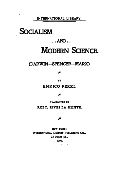 handle is hein.religion/smadmns0001 and id is 1 raw text is: 



        INTERNATIONAL LIBRARY.



SOCALISM

              ...AND...


         MODERN SCENCE.


    (DARWIN-SPENCER-MARX)



                 BY

          ENRICO  FERRI.


       TRANSLATED BY
  ROBT. RIVES LA MONTE.





        NEW YORK:
INTERNATIONAL LIBRARY PUBLISHING CO.,
        23 Duane St.,
          1900.


