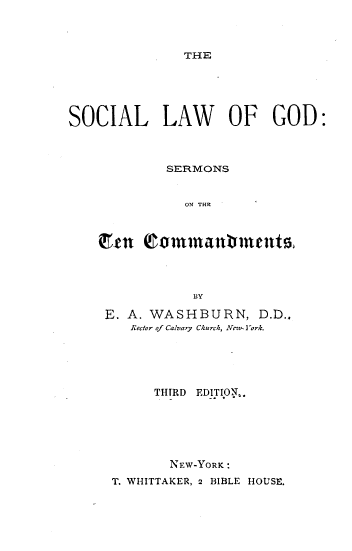 handle is hein.religion/soclwgd0001 and id is 1 raw text is: 



THE


SOCIAL LAW OF GOD:



            SERMONS


              ON THE



    Cme  Qomrnflrnt        ,




               BY

    E. A. WASHBURN, D.D..
        Rector of Calvary Church, Nevt I ork.





           THIRD EDITION..






             NFW-YORK :
     T. WHITTAKER, 2 BIBLE HOUSE.


