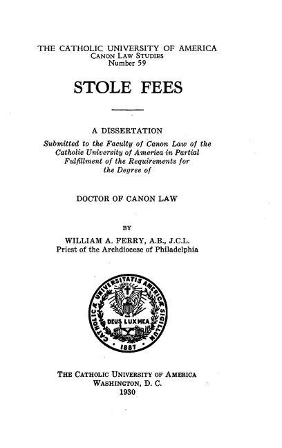 handle is hein.religion/stlfee0001 and id is 1 raw text is: THE CATHOLIC UNIVERSITY OF AMERICA
CANON LAW STUDIES
Number 59
STOLE FEES
A DISSERTATION
Submitted to the Faculty of Canon Law of the
Catholic University of America in Partial
Fulfillment of the Requirements for
the Degree of
DOCTOR OF CANON LAW
BY
WILLIAM A. FERRY, A.B., J.C.L.
Priest of the Archdiocese of Philadelphia

THE CATHOLIC UNIVERSITY OF AMERICA
WASHINGTON, D. C.
1930



