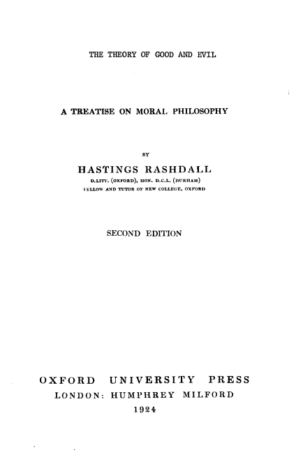 handle is hein.religion/thegovil0002 and id is 1 raw text is: 




THE THEORY OF GOOD AND EVIL


A TREATISE ON MORAL PHILOSOPHY




              BY

   HASTINGS RASHDALL
     D.Lrr-. (OXFORD), HON. D.C.L. (DITnR,,,)
     I ELLOW AND TUTOR OF NEW COLLEGE, OXFORD




        SECOND EDITION


OXFORD


UNIVERSITY


PRESS


LONDON: HUMPHREY MILFORD


1924


