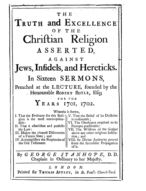 handle is hein.religion/thexcra0001 and id is 1 raw text is: 

                  'THE

TRUTH and EXCELLENCE
                OF THE


Chriftian

      ASSE


   Religion

RTED,


               AGAINST

Jews, Infidels, and Hereticks.


In Sixteen


SERMONS,


Preached at the L EC T U R E, founded by the
       Honourable ROBERT BOYLE, Efq;
                   FOR THE
         Y EARS      1701, 1702.

                 Wherein is fhewn,


I. That the Evidence for this Reli-
  gion is the moft unexception-
  able:
II. That it eftabliflies anl perfe&s
  the Law:
III. Makes the cleareft Difcoveries
  of a Future State ; and
IV. Accomplifles the Prophecies of
  the Old Teflament.


V. That the Belief of its Do&rine
is reafonable ;
VI. The Obedience required to its
Precepts pracicable:
VII. The Wifdom of the Gofpel
  above any other religious Inflitu-
  tion ; and
VIII. Its Divine Authority proved
from the fuccefsful Propagation
  of it.


By GE OR G E       STANHO'PE, D.D.
      Chaplain in Orainary to her Majefty.

              L O N D ON.
Printed for THOMAs ASTLEY, in St. Paul's Church-ratrd.


