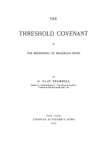 handle is hein.religion/thrshcvbr0001 and id is 1 raw text is: 





THE


THRESHOLD COVENANT


                    OR



     THE BEGINNING OF RELIGIOUS RITES








                   BY


    H. CLAY TRUMBULL
Author of  Kadesh-barnea, The Blood Covenant,
    Studies in Oriental Social Life, etc.











         NEW YORK
 CHARLES SCRIBNER'S SONS
            I896


