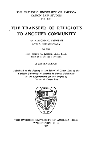 handle is hein.religion/trelcom0001 and id is 1 raw text is: THE CATHOLIC UNIVERSITY OF AMERICA
CANON LAW STUDIES
No. 278.
THE TRANSFER OF RELIGIOUS
TO ANOTHER COMMUNITY
AN HISTORICAL SYNOPSIS
AND A COMMENTARY
BY THE
REV. JOSEPH G. KONRAD, A.B., J.C.L.
Priest of the Diocese of Brooklyn
A DISSERTATION
Submitted to the Faculty of the School of Canon Law of the
Catholic University of America in Partial Fulfillment
of the Requirements for the Degree of
Doctor of Canon Law

THE CATHOLIC UNIVERSITY OF AMERICA PRESS
WASHINGTON, D. C.
1949


