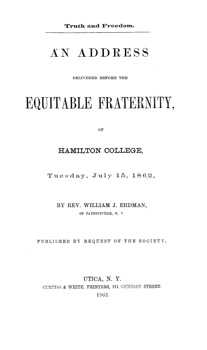 handle is hein.religion/trufeads0001 and id is 1 raw text is: 


Truth and Freedon.


      AN ADDRESS



           DELIVERED BEFORE THE




EQUIT ABLE FRATERNITY,



                 OF



        HAMILTON COLLEGE,



     Tuesday, July 15, 1862,




       BY REV. WILLIAM J. ERDMAN,
             OF FAYETTEVILLE, N. Y.




   PUBLISHED BY REQUEST OF THE SOCIETY.






              UTICA, N. Y.
    CURTISS & WHITE, PRINTERS, 171 GENESEE STREET.
                 1862.


