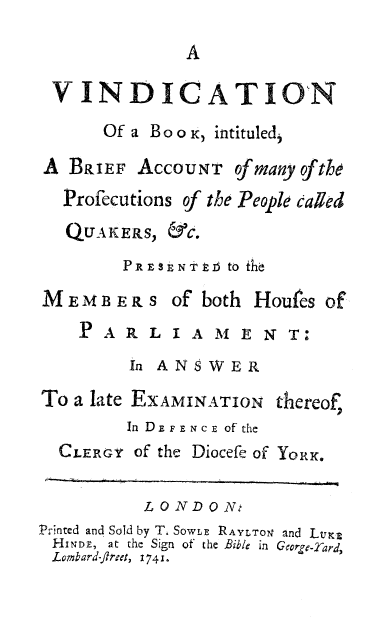 handle is hein.religion/vinbkprsq0001 and id is 1 raw text is: 



VINDICATIO'N
       Of a Bo o K, intituled,

A BRIEF AccoUNT of many ofthe
  Profecutions of the People called
  QUAKERS, &c.
         PRE ENTTE to the

MEMBERS of' both Houfes of
    P A R L I A MN E N T;0-
         In ANSWER

To a late EXAMINATION thereof,
         In D.EF.ENCE of the
  CLER3Y of the Diocefe of YoeRi.

           LONDON.-
PrTnted and Sold by T4 SowLE RAYLTON' and LVK,
HINDE, at the Sign of the Bible in Gorge-Tard,
Lombard-fltret, 1741.



