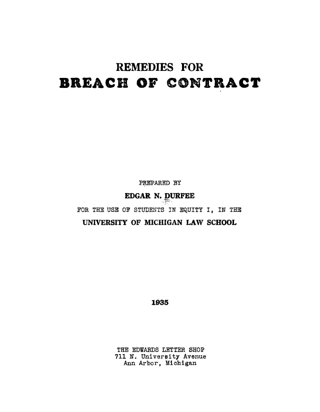 handle is hein.remedies/rdiesdob0001 and id is 1 raw text is: REMEDIES FOR
BREACH OF CONTRACT
PREPARED BY
EDGAR N. DURFEE
FOR THE USE OF STUDENTS IN EQUITY I, IN THE
UNIVERSITY OF MICHIGAN LAW SCHOOL
1935
THE EDWARDS LETTER SHOP
711 N. University Avenue
Ann Arbor, Michigan



