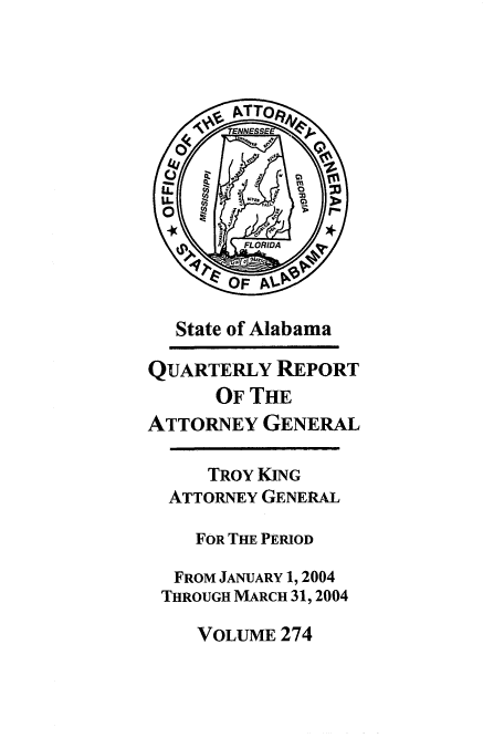 handle is hein.sag/sagal0002 and id is 1 raw text is: State of Alabama
QUARTERLY REPORT
OF THE
ATTORNEY GENERAL
TROY KING
ATTORNEY GENERAL
FOR THE PERIOD
FROM JANUARY 1, 2004
THROUGH MARCH 31, 2004
VOLUME 274


