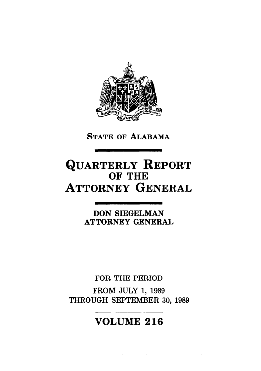handle is hein.sag/sagal0064 and id is 1 raw text is: STATE OF ALABAMA

QUARTERLY REPORT
OF THE
ATTORNEY GENERAL
DON SIEGELMAN
ATTORNEY GENERAL
FOR THE PERIOD
FROM JULY 1, 1989
THROUGH SEPTEMBER 30, 1989

VOLUME 216



