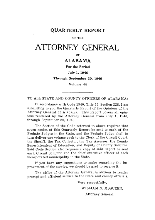 handle is hein.sag/sagal0180 and id is 1 raw text is: QUARTERLY REPORT
OF THE
ATTORNEY GENERAL
OF
ALABAMA
For the Period
July 1, 1946
Through September 30, 1946
Volume 44
TO ALL STATE AND COUNTY OFFICERS OF ALABAMA:
In accordance with Code 1940, Title 55, Section 228, I am
submitting to you the Quarterly Report of the Opinions of the
Attorney General of Alabama. This Report covers all opin-
ions rendered by the Attorney General from July 1, 1946,
through September 30, 1946.
The Section of the Code referred to above requires that
seven copies of this Quarterly Report be sent to each of the
Probate Judges in the State, and the Probate Judge shall in
turn deliver one volume each to the Clerk of the Circuit Court,
the Sheriff, the Tax Collector, the Tax Assessor, the County
Superintendent of Education, and Deputy or County Solicitor.
Said Code Section also requires a copy of said Report be sent
each Circuit Solicitor and the chief executive officer of each
incorporated municipality in the State.
If you have any suggestions to make regarding the im-
provement of the service, we should be glad to receive it.
The office of the Attorney General is anxious to render
prompt and efficient service to the State and county officials.
Very respectfully,
WILLIAM N. McQUEEN,
Attorney General.


