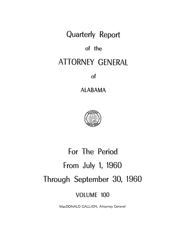 handle is hein.sag/sagal0236 and id is 1 raw text is: Quarterly

Report

of the
ATTORNEY GENERAL
of
ALABAMA

For The Period
From July 1, 1960

Through

September

30, 1960

VOLUME

100

MacDONALD GALLION, Attorney General


