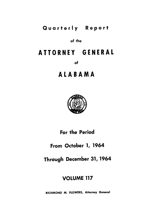 handle is hein.sag/sagal0253 and id is 1 raw text is: Quarterly Report

of the
ATTORNEY GENERAL
of
ALABAMA

For the Period
From October 1, 1964
Through December 31, 1964
VOLUME 117
RICHMOND M. FLOWERS, Attorney General

Report


