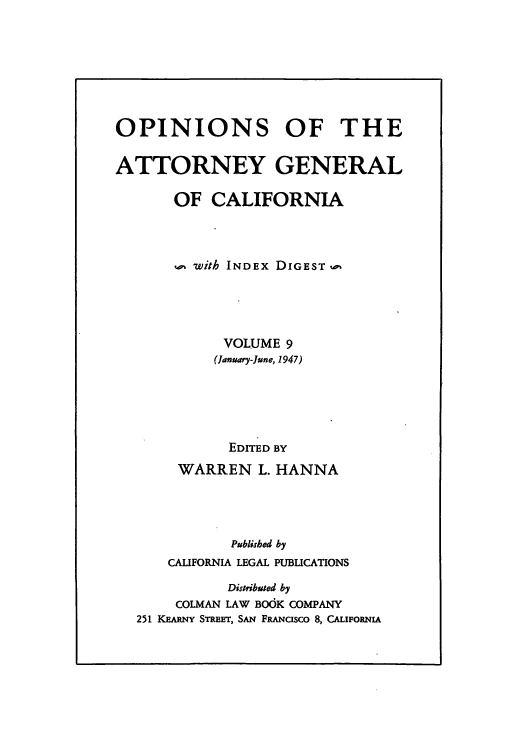 handle is hein.sag/sagca0009 and id is 1 raw text is: OPINIONS OF THE
ATTORNEY GENERAL
OF CALIFORNIA
with INDEX DIGEST
VOLUME 9
(January-June, 1947)
EDITED BY
WARREN L. HANNA
Published by
CALIFORNIA LEGAL PUBLICATIONS
Distributed by
COLMAN LAW BOOK COMPANY
251 KEARNY STREET, SAN FRANcisco 8, CALIFORNIA


