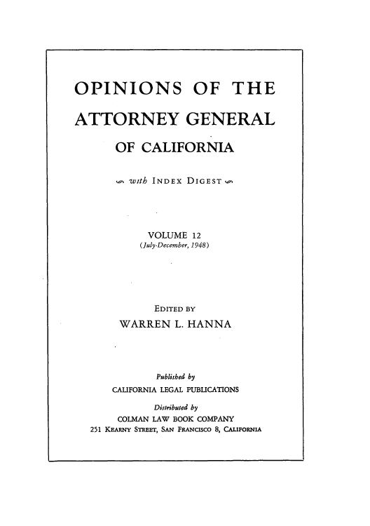 handle is hein.sag/sagca0012 and id is 1 raw text is: OPINIONS OF THE
ATTORNEY GENERAL
OF CALIFORNIA
with INDEX DIGEST,,
VOLUME 12
(July-December, 1948)
EDITED BY
WARREN L. HANNA
Publithed by
CALIFORNIA LEGAL PUBLICATIONS
Distributed by
COLMAN LAW BOOK COMPANY
251 KEARNY STREET, SAN FRANCISCO 8, CALIFORNIA


