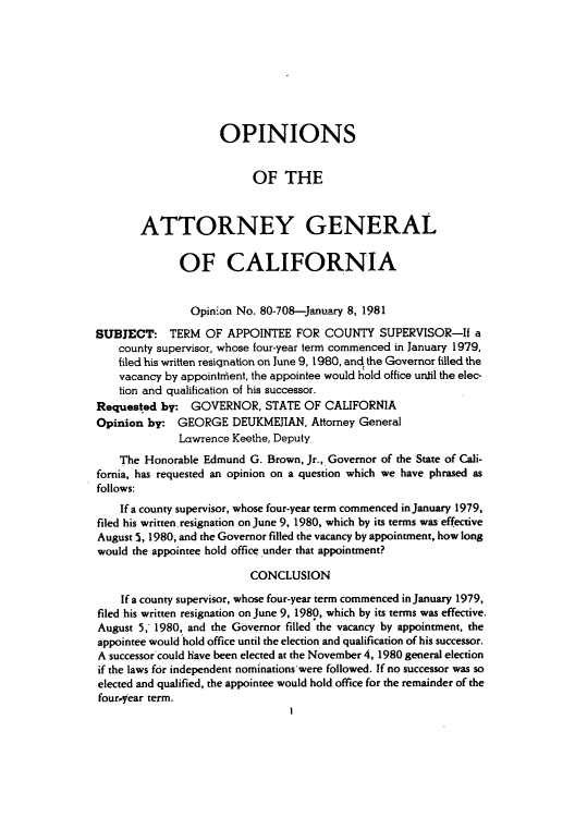 handle is hein.sag/sagca0064 and id is 1 raw text is: OPINIONS
OF THE
ATTORNEY GENERAL
OF CALIFORNIA
Opinion No. 80-708-January 8, 1981
SUBJECT: TERM OF APPOINTEE FOR COUNTY SUPERVISOR-If a
county supervisor, whose four-year term commenced in January 1979,
filed his written resignation on June 9, 1980, and the Governor filled the
vacancy by appointrient, the appointee would hold office until the elec-
tion and qualification of his successor.
Requested by: GOVERNOR, STATE OF CALIFORNIA
Opinion by: GEORGE DEUKMEJIAN, Attorney General
Lawrence Keethe, Deputy
The Honorable Edmund G. Brown, Jr., Governor of the State of Cali-
fornia, has requested an opinion on a question which we have phrased as
follows:
If a county supervisor, whose four-year term commenced in January 1979,
filed his written.resignation on June 9, 1980, which by its terms was effective
August 5, 1980, and the Governor filled the vacancy by appointment, how long
would the appointee hold office under that appointment?
CONCLUSION
If a county supervisor, whose four-year term commenced in January 1979,
filed his written resignation on June 9, 1980, which by its terms was effective.
August 5; 1980, and the Governor filled the vacancy by appointment, the
appointee would hold office until the election and qualification of his successor.
A successor could have been elected at the November 4, 1980 general election
if the laws for independent nominations were followed. If no successor was so
elected and qualified, the appointee would hold office for the remainder of the
fouryear term.


