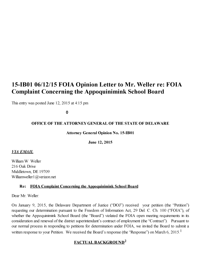 handle is hein.sag/sagde0062 and id is 1 raw text is: 

















15-IBOI 06/12/15 FOIA Opinion Letter to Mr. Weller re: FOIA
Complaint Concerning the Appoquinimink School Board

This entry was posted June 12, 2015 at 4:15 pm

                           0

          OFFICE OF THE ATTORNEY GENERAL OF THE STATE OF DELAWARE

                           Attorney General Opinion No. 15-IB01

                                      June 12, 2015

VIA E MAIL

WilliamW Weller
216 Oak Drive
Middletown, DE 19709
Williamwellerl @verizonnet

    Re: FOIA Complaint Concerning the Appoquinimink School Board

Dear Mr. Weller:

On January 9, 2015, the Delaware Department of Justice (DOJ) received your petition (the Petition)
requesting our determination pursuant to the Freedom of Information Act, 29 Del. C. Ch. 100 (FOIA), of
whether the Appoqumimink School Board (the Board) violated the FOIA open meeting requirements in its
consideration and renewal of the district superintendant's contract of employment (the Contract). Pursuant to
our normal process in responding to petitions for determination under FOIA, we invited the Board to submit a
written response to your Petition We received the Board's response (the Response) on March 6, 2015.1


FACTUAL BACKGROUND2


